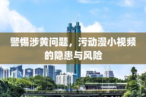 警惕涉黄问题，污动漫小视频的隐患与风险