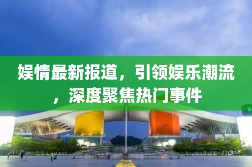 娱情最新报道，引领娱乐潮流，深度聚焦热门事件