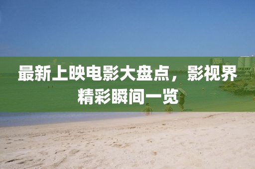 最新上映电影大盘点，影视界精彩瞬间一览