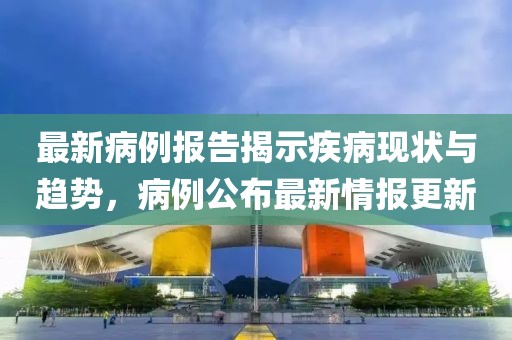 最新病例报告揭示疾病现状与趋势，病例公布最新情报更新