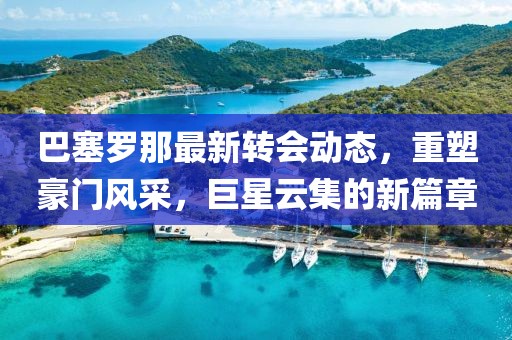 巴塞罗那最新转会动态，重塑豪门风采，巨星云集的新篇章