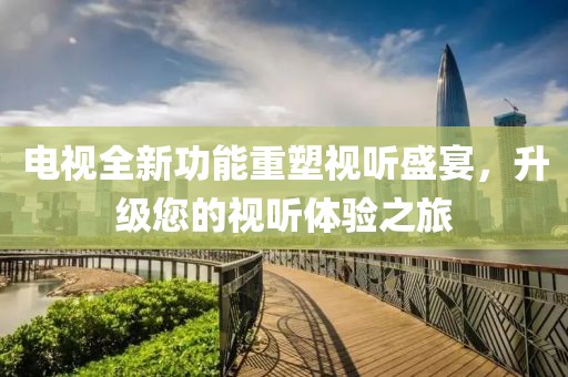 电视全新功能重塑视听盛宴，升级您的视听体验之旅