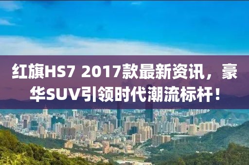 红旗HS7 2017款最新资讯，豪华SUV引领时代潮流标杆！