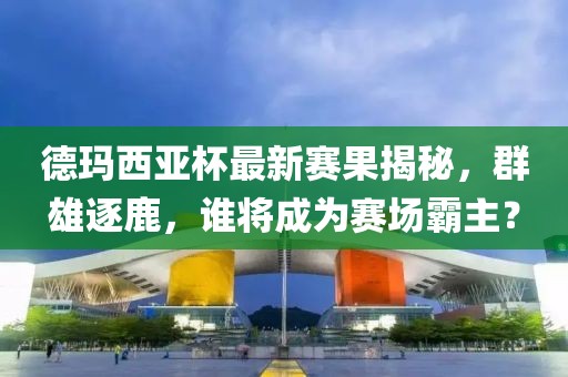 德玛西亚杯最新赛果揭秘，群雄逐鹿，谁将成为赛场霸主？