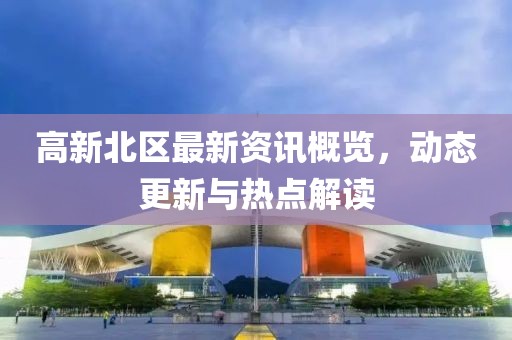 高新北区最新资讯概览，动态更新与热点解读
