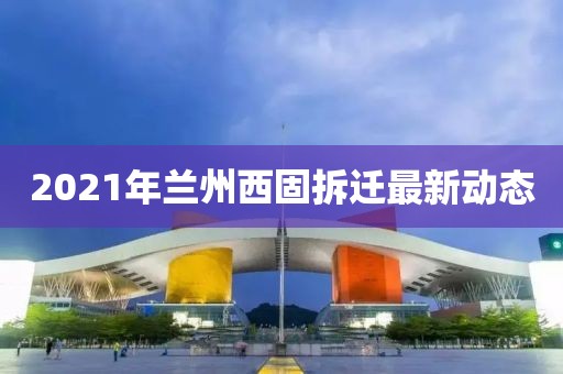 2021年兰州西固拆迁最新动态