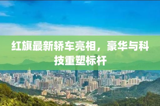 红旗最新轿车亮相，豪华与科技重塑标杆
