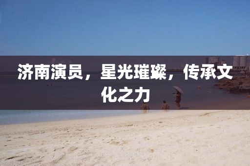 济南演员，星光璀璨，传承文化之力