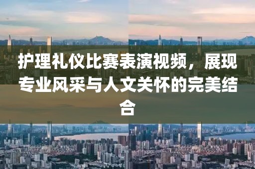 护理礼仪比赛表演视频，展现专业风采与人文关怀的完美结合