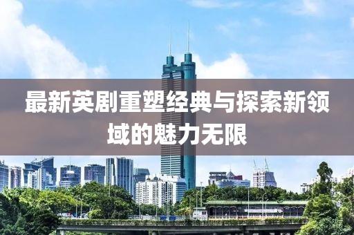最新英剧重塑经典与探索新领域的魅力无限