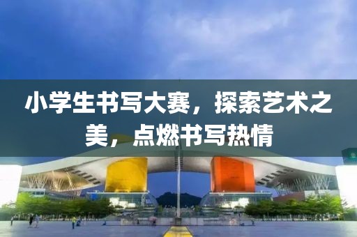 小学生书写大赛，探索艺术之美，点燃书写热情