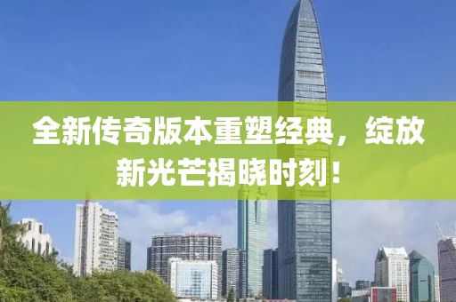 全新传奇版本重塑经典，绽放新光芒揭晓时刻！