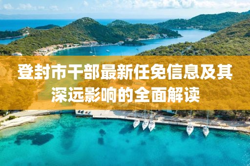 登封市干部最新任免信息及其深远影响的全面解读