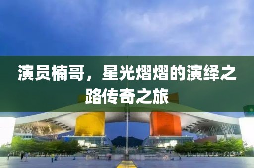 演员楠哥，星光熠熠的演绎之路传奇之旅