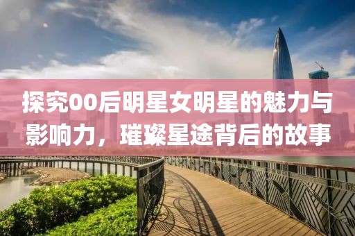探究00后明星女明星的魅力与影响力，璀璨星途背后的故事