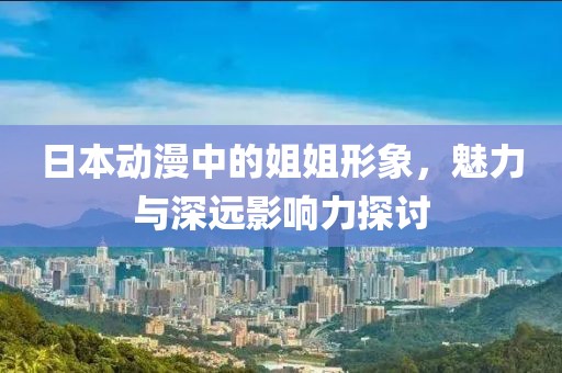 日本动漫中的姐姐形象，魅力与深远影响力探讨
