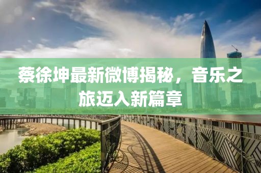 蔡徐坤最新微博揭秘，音乐之旅迈入新篇章