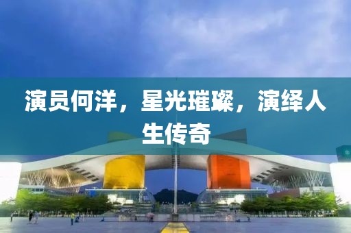 演员何洋，星光璀璨，演绎人生传奇