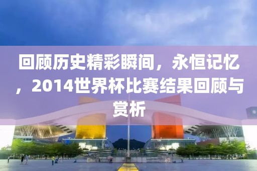 回顾历史精彩瞬间，永恒记忆，2014世界杯比赛结果回顾与赏析