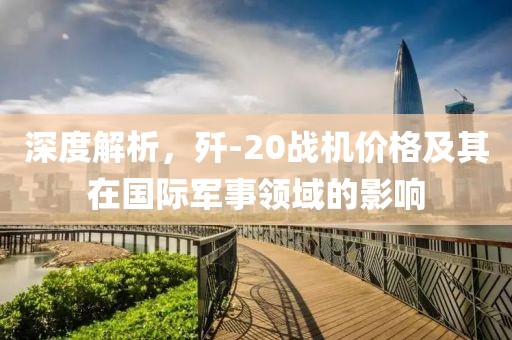 深度解析，歼-20战机价格及其在国际军事领域的影响