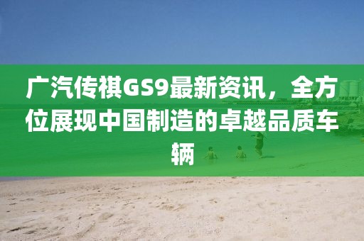 广汽传祺GS9最新资讯，全方位展现中国制造的卓越品质车辆