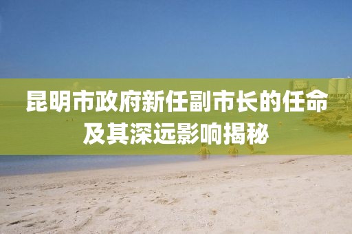 昆明市政府新任副市长的任命及其深远影响揭秘