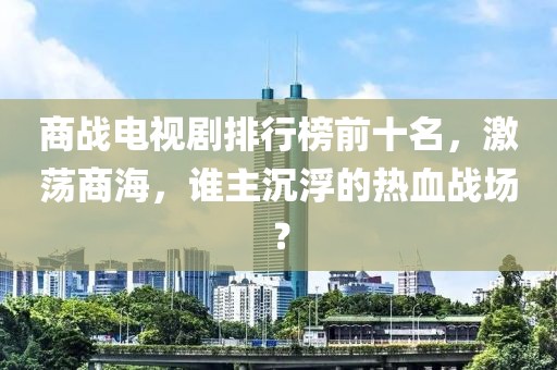 商战电视剧排行榜前十名，激荡商海，谁主沉浮的热血战场？