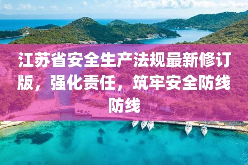 江苏省安全生产法规最新修订版，强化责任，筑牢安全防线防线