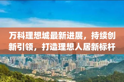 万科理想城最新进展，持续创新引领，打造理想人居新标杆