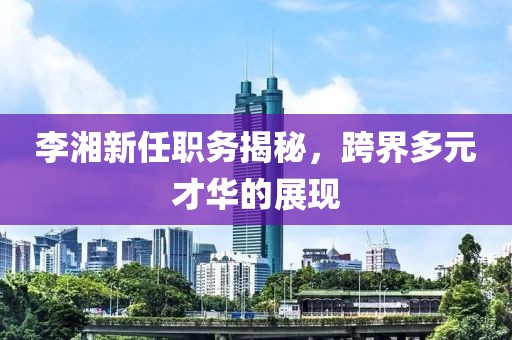 李湘新任职务揭秘，跨界多元才华的展现