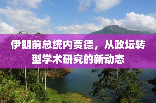 伊朗前总统内贾德，从政坛转型学术研究的新动态