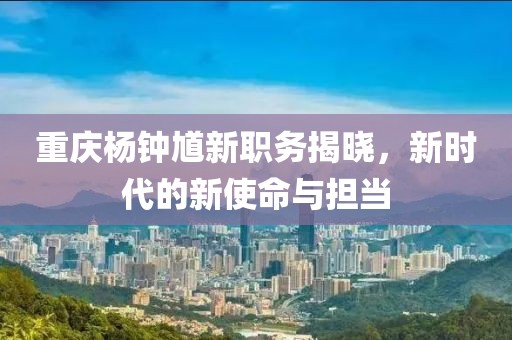 重庆杨钟馗新职务揭晓，新时代的新使命与担当
