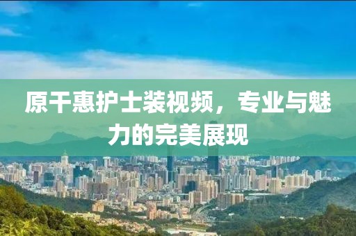 原干惠护士装视频，专业与魅力的完美展现