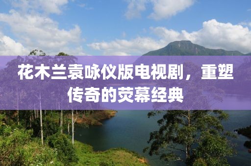 花木兰袁咏仪版电视剧，重塑传奇的荧幕经典