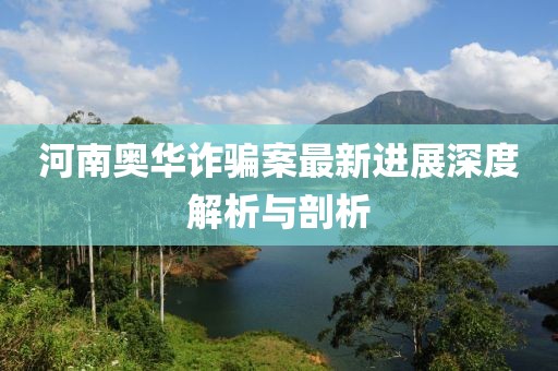河南奥华诈骗案最新进展深度解析与剖析