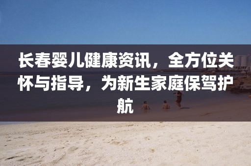长春婴儿健康资讯，全方位关怀与指导，为新生家庭保驾护航