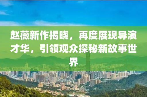 赵薇新作揭晓，再度展现导演才华，引领观众探秘新故事世界