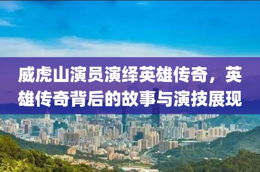 威虎山演员演绎英雄传奇，英雄传奇背后的故事与演技展现