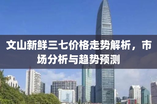 文山新鲜三七价格走势解析，市场分析与趋势预测