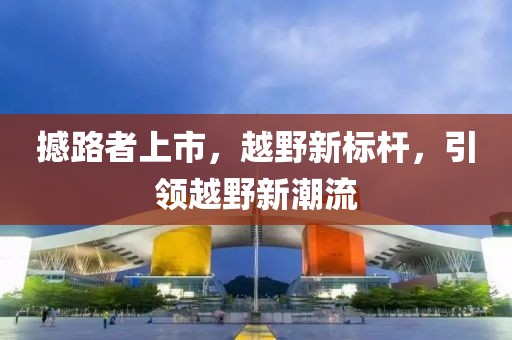 撼路者上市，越野新标杆，引领越野新潮流