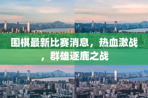 围棋最新比赛消息，热血激战，群雄逐鹿之战