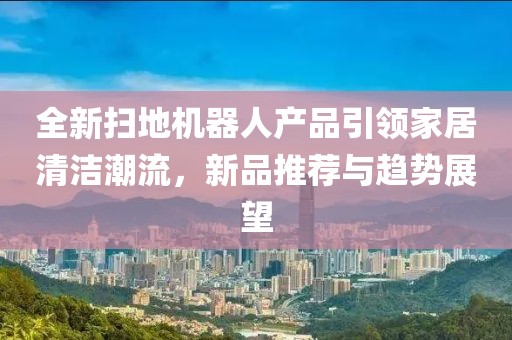全新扫地机器人产品引领家居清洁潮流，新品推荐与趋势展望
