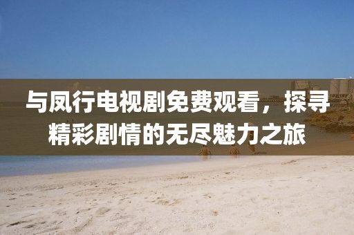 与凤行电视剧免费观看，探寻精彩剧情的无尽魅力之旅