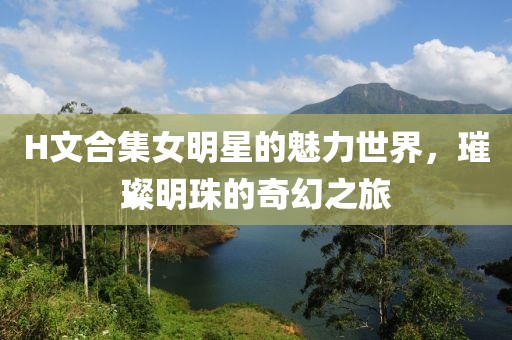 H文合集女明星的魅力世界，璀璨明珠的奇幻之旅