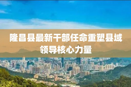 隆昌县最新干部任命重塑县域领导核心力量