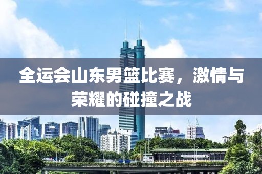 全运会山东男篮比赛，激情与荣耀的碰撞之战