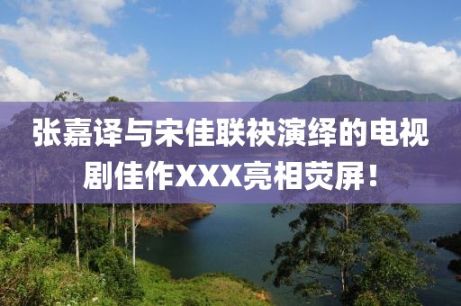 张嘉译与宋佳联袂演绎的电视剧佳作XXX亮相荧屏！