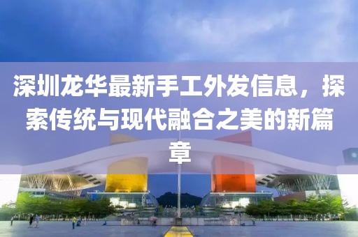 深圳龙华最新手工外发信息，探索传统与现代融合之美的新篇章