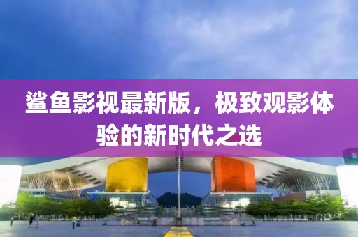 鲨鱼影视最新版，极致观影体验的新时代之选