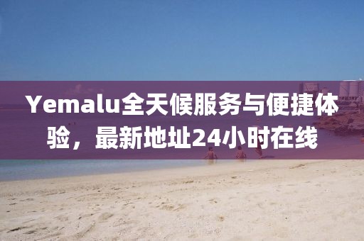 Yemalu全天候服务与便捷体验，最新地址24小时在线